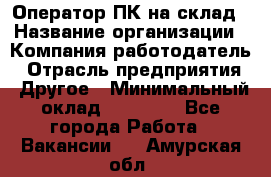 Оператор ПК на склад › Название организации ­ Компания-работодатель › Отрасль предприятия ­ Другое › Минимальный оклад ­ 28 000 - Все города Работа » Вакансии   . Амурская обл.